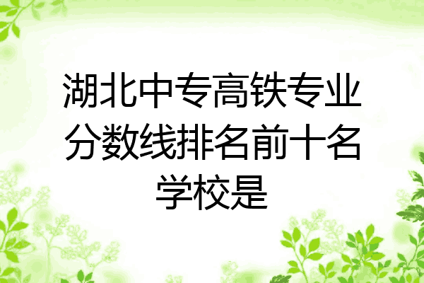 湖北中专高铁专业分数线排名前十名学校是
