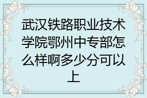 武汉铁路职业技术学院鄂州中专部怎么样啊多少分可以上