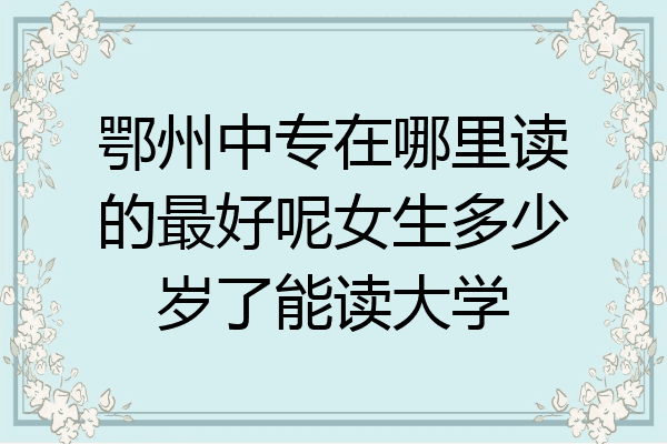 鄂州中专在哪里读的最好呢女生多少岁了能读大学