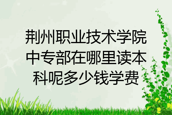 荆州职业技术学院中专部在哪里读本科呢多少钱学费