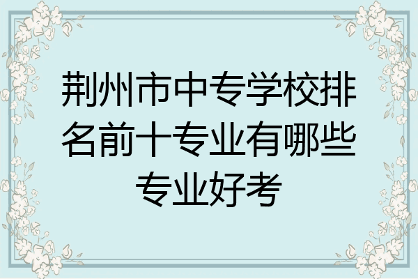 荆州市中专学校排名前十专业有哪些专业好考