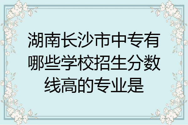 湖南长沙市中专有哪些学校招生分数线高的专业是