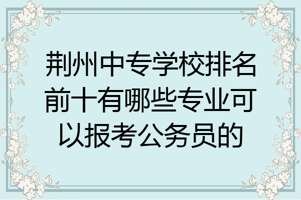 荆州中专学校排名前十有哪些专业可以报考公务员的