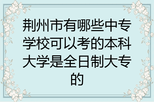 荆州市有哪些中专学校可以考的本科大学是全日制大专的