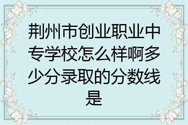 荆州市创业职业中专学校怎么样啊多少分录取的分数线是