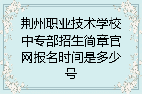 荆州职业技术学校中专部招生简章官网报名时间是多少号