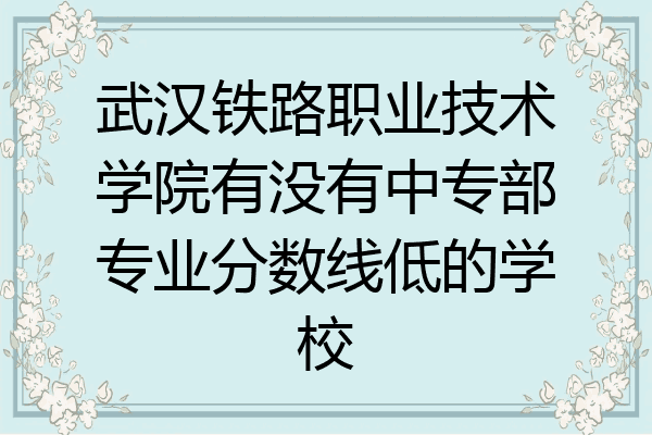 武汉铁路职业技术学院有没有中专部专业分数线低的学校