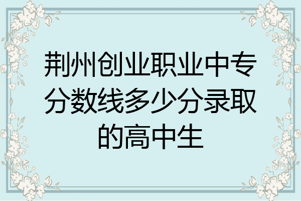 荆州创业职业中专分数线多少分录取的高中生