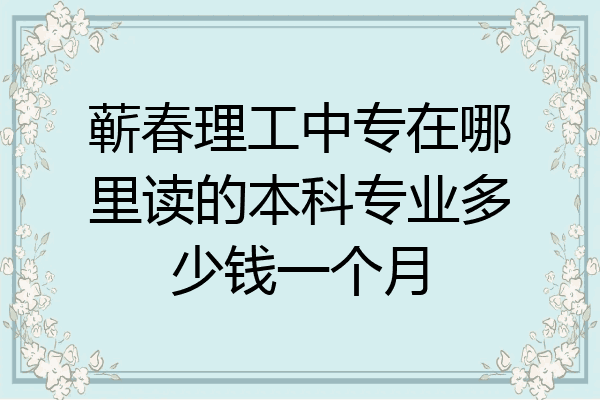蕲春理工中专在哪里读的本科专业多少钱一个月
