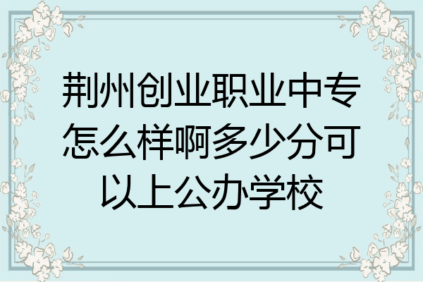 荆州创业职业中专怎么样啊多少分可以上公办学校