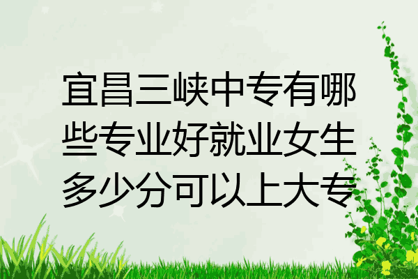 宜昌三峡中专有哪些专业好就业女生多少分可以上大专