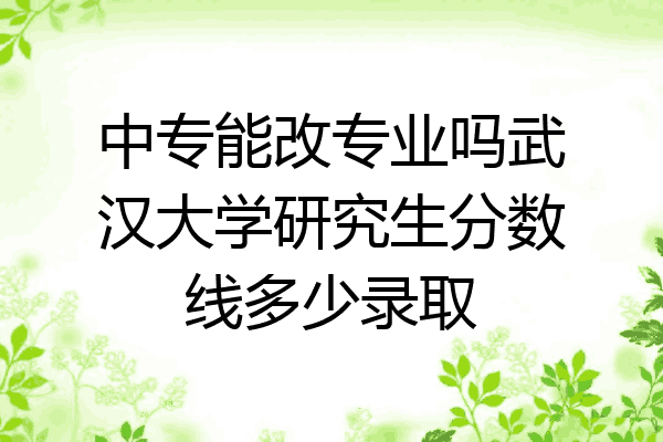 中专能改专业吗武汉大学研究生分数线多少录取