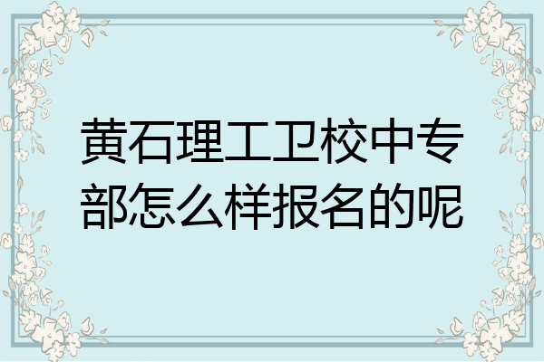 黄石理工卫校中专部怎么样报名的呢