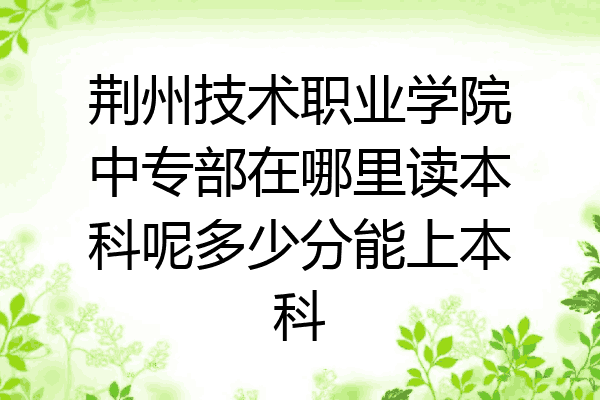 荆州技术职业学院中专部在哪里读本科呢多少分能上本科