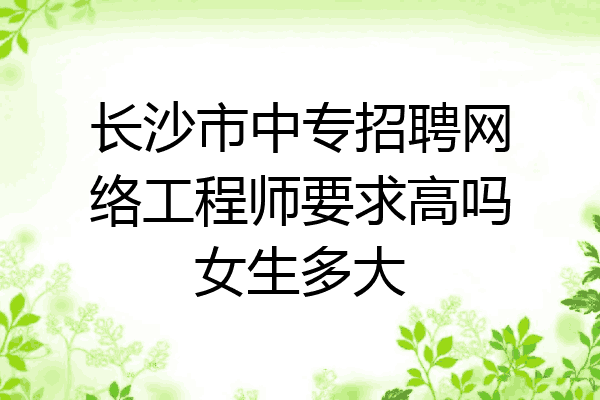 长沙市中专招聘网络工程师要求高吗女生多大