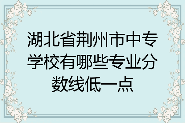 湖北省荆州市中专学校有哪些专业分数线低一点