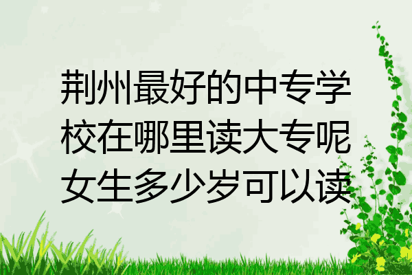 荆州最好的中专学校在哪里读大专呢女生多少岁可以读