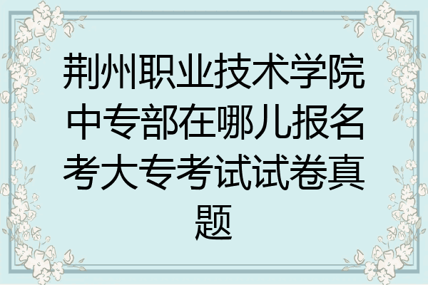 荆州职业技术学院中专部在哪儿报名考大专考试试卷真题
