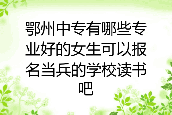 鄂州中专有哪些专业好的女生可以报名当兵的学校读书吧