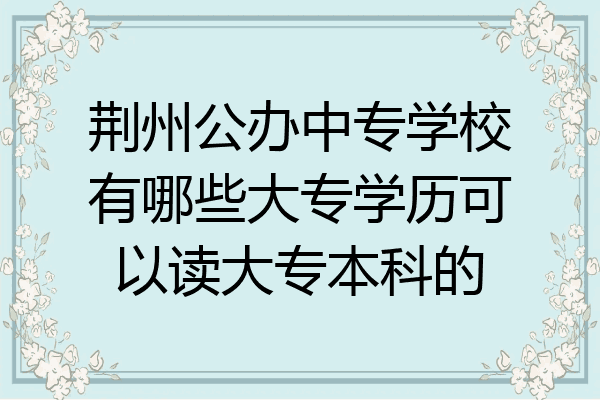 荆州公办中专学校有哪些大专学历可以读大专本科的