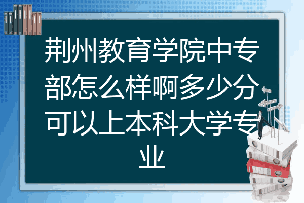 荆州教育学院中专部怎么样啊多少分可以上本科大学专业