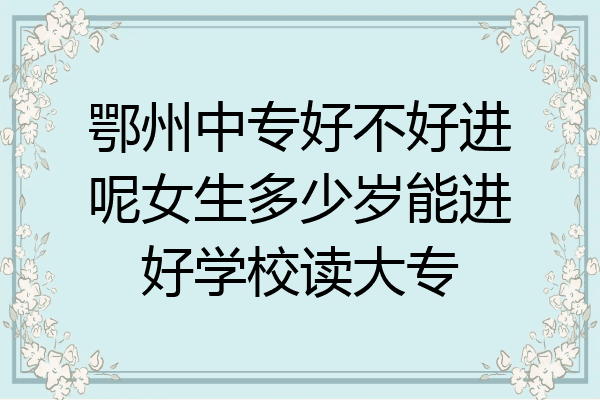 鄂州中专好不好进呢女生多少岁能进好学校读大专