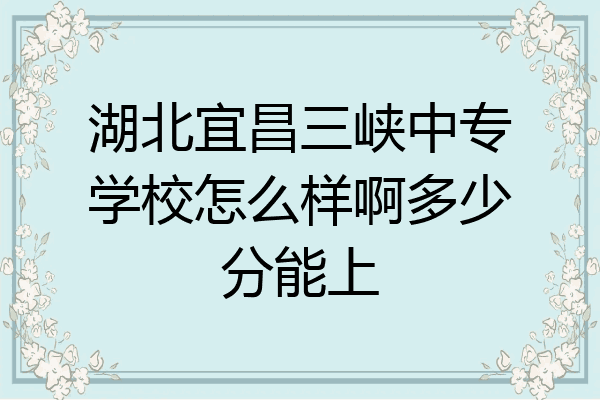 湖北宜昌三峡中专学校怎么样啊多少分能上