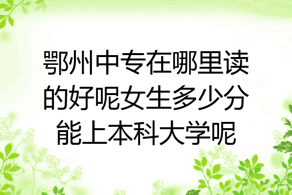 鄂州中专在哪里读的好呢女生多少分能上本科大学呢
