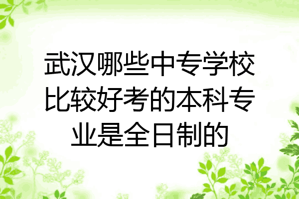 武汉哪些中专学校比较好考的本科专业是全日制的