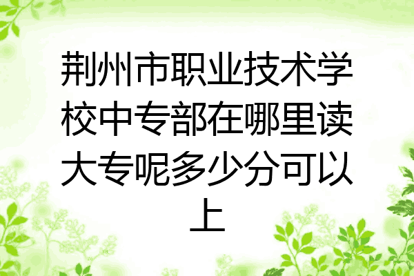 荆州市职业技术学校中专部在哪里读大专呢多少分可以上