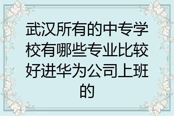 武汉所有的中专学校有哪些专业比较好进华为公司上班的