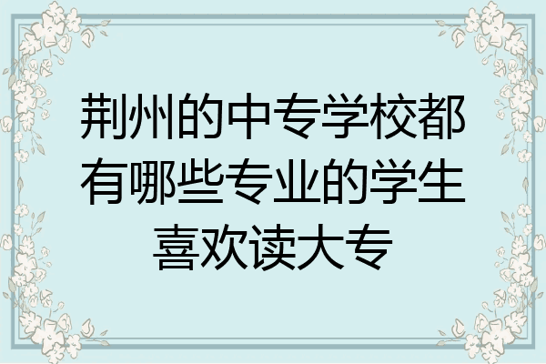 荆州的中专学校都有哪些专业的学生喜欢读大专
