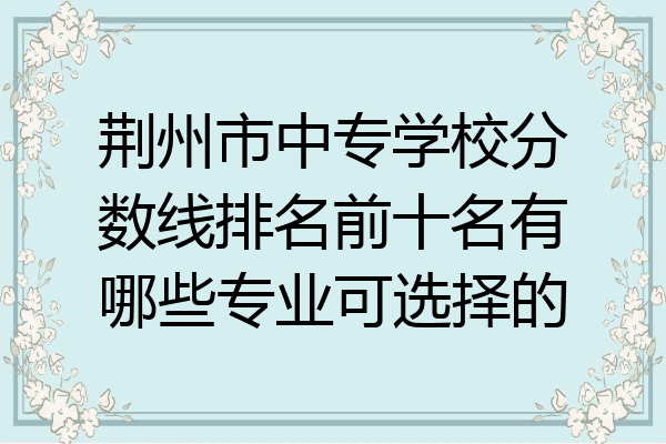 荆州市中专学校分数线排名前十名有哪些专业可选择的