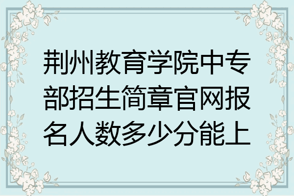 荆州教育学院中专部招生简章官网报名人数多少分能上