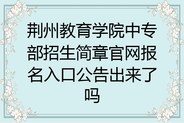 荆州教育学院中专部招生简章官网报名入口公告出来了吗