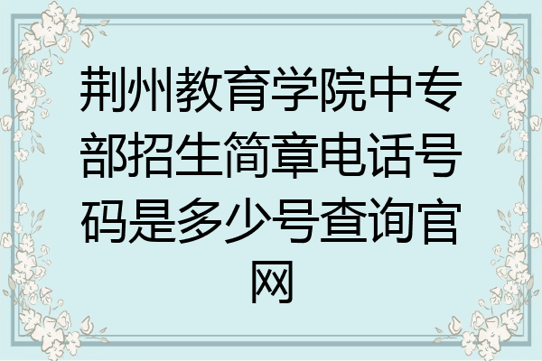 荆州教育学院中专部招生简章电话号码是多少号查询官网