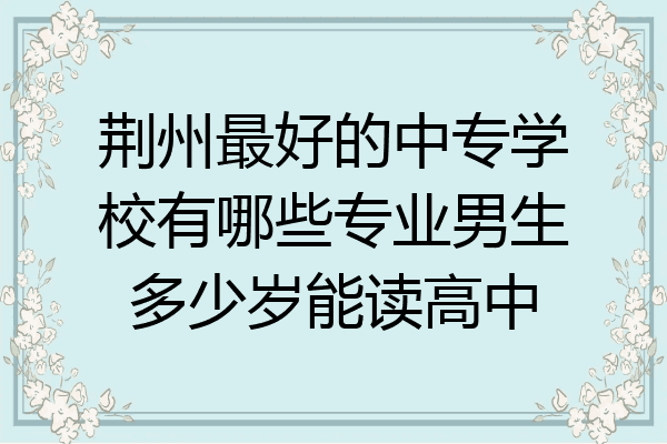 荆州最好的中专学校有哪些专业男生多少岁能读高中