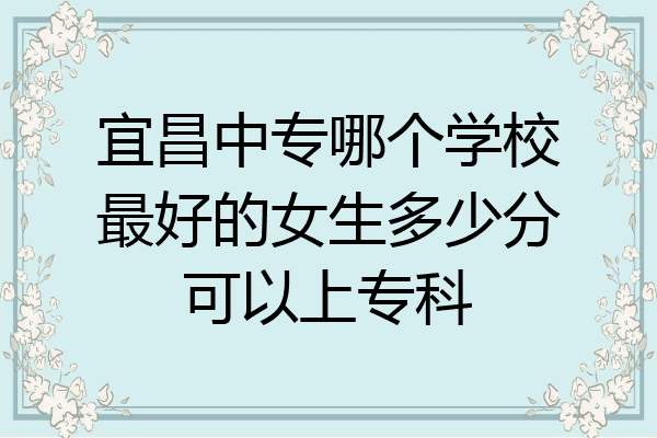 宜昌中专哪个学校最好的女生多少分可以上专科