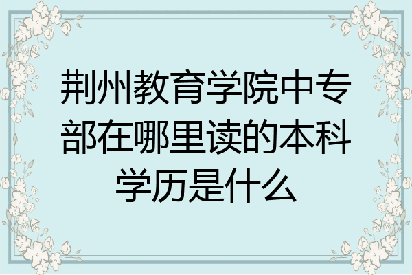 荆州教育学院中专部在哪里读的本科学历是什么