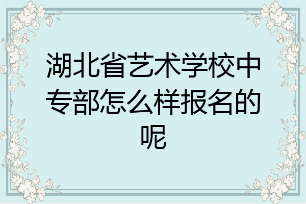 湖北省艺术学校中专部怎么样报名的呢