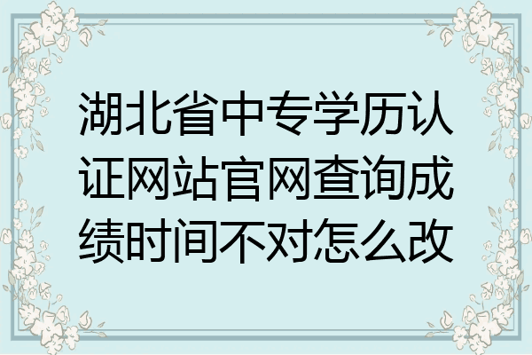 湖北省中专学历认证网站官网查询成绩时间不对怎么改