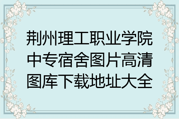 荆州理工职业学院中专宿舍图片高清图库下载地址大全