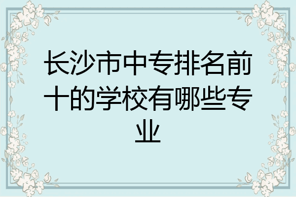 长沙市中专排名前十的学校有哪些专业