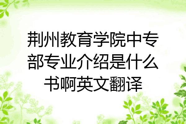 荆州教育学院中专部专业介绍是什么书啊英文翻译