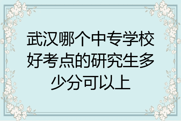 武汉哪个中专学校好考点的研究生多少分可以上