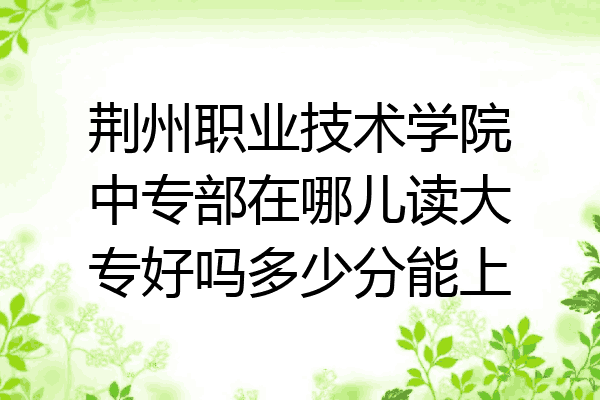 荆州职业技术学院中专部在哪儿读大专好吗多少分能上
