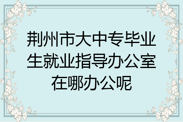 荆州市大中专毕业生就业指导办公室在哪办公呢
