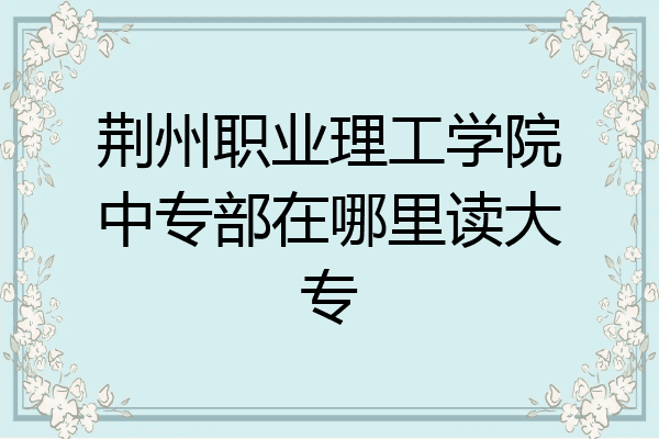 荆州职业理工学院中专部在哪里读大专