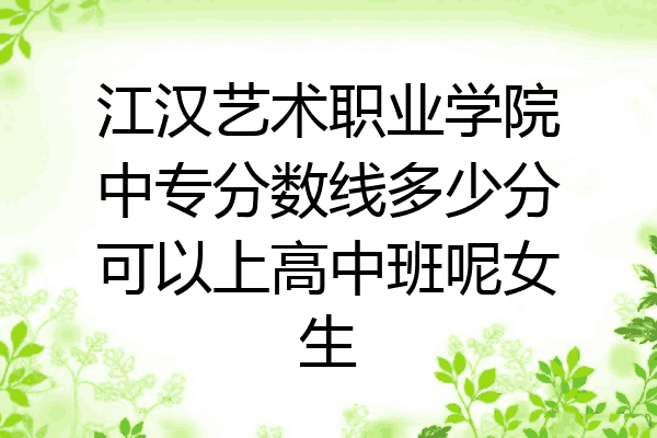 江汉艺术职业学院中专分数线多少分可以上高中班呢女生