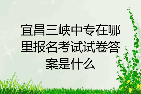 宜昌三峡中专在哪里报名考试试卷答案是什么